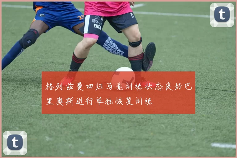 格列兹曼回归马竞训练状态良好巴里奥斯进行单独恢复训练