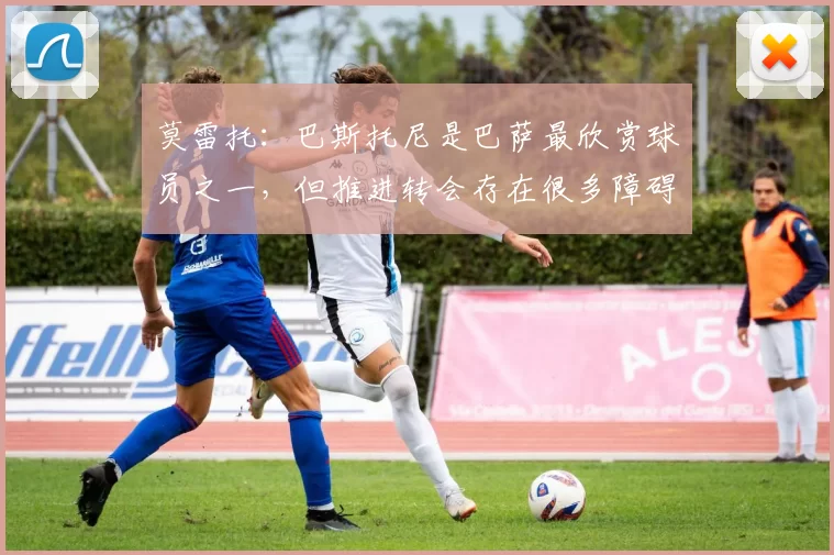 莫雷托：巴斯托尼是巴萨最欣赏球员之一，但推进转会存在很多障碍