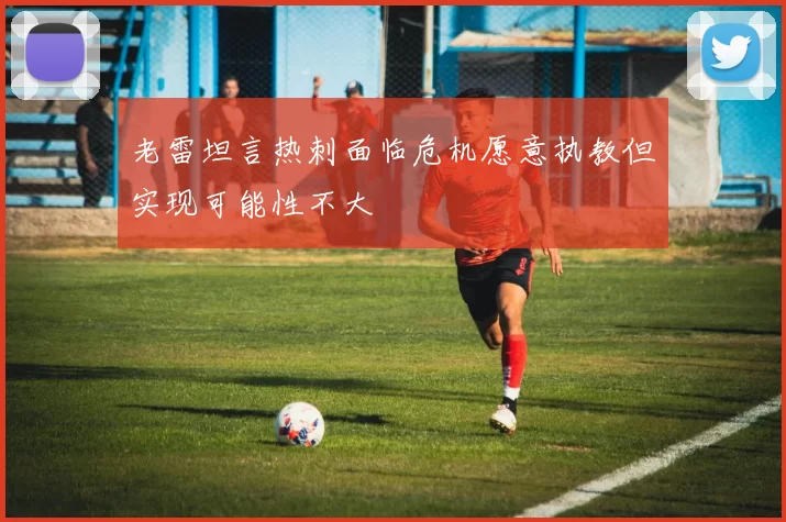 老雷坦言热刺面临危机愿意执教但实现可能性不大