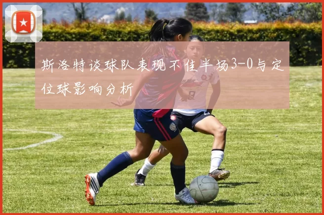 斯洛特谈球队表现不佳半场3-0与定位球影响分析