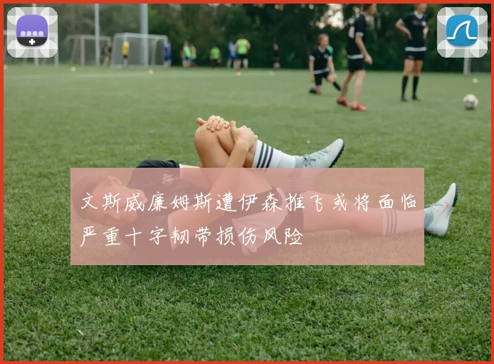 文斯威廉姆斯遭伊森推飞或将面临严重十字韧带损伤风险