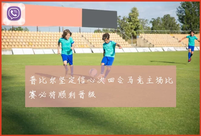 普比尔坚定信心次回合马竞主场比赛必将顺利晋级