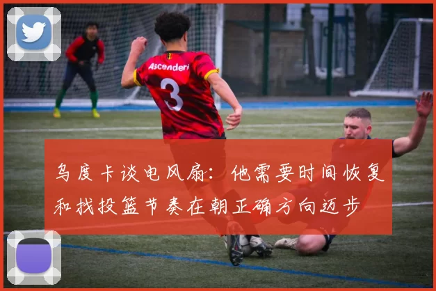 乌度卡谈电风扇：他需要时间恢复和找投篮节奏在朝正确方向迈步