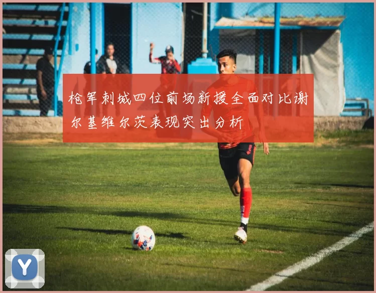 枪军刺城四位前场新援全面对比谢尔基维尔茨表现突出分析