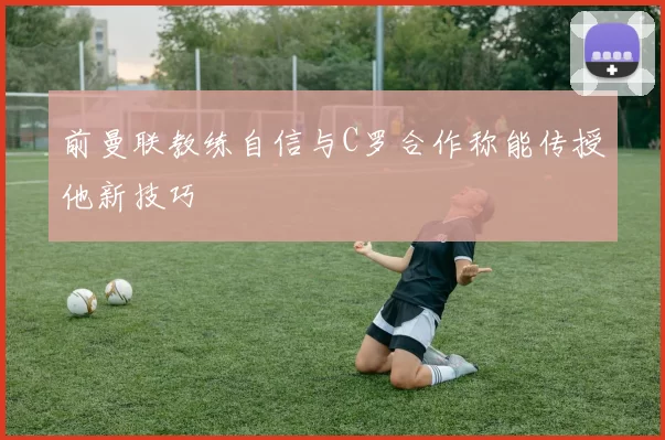 前曼联教练自信与C罗合作称能传授他新技巧