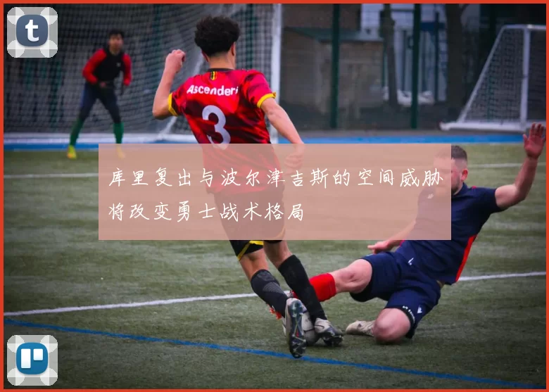 库里复出与波尔津吉斯的空间威胁将改变勇士战术格局