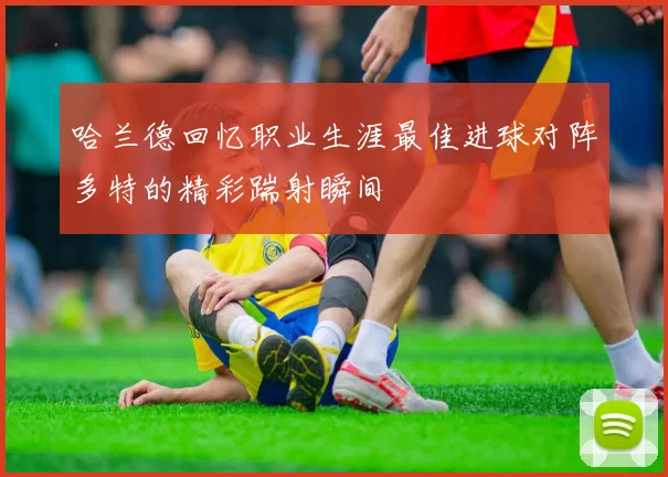 哈兰德回忆职业生涯最佳进球对阵多特的精彩踹射瞬间