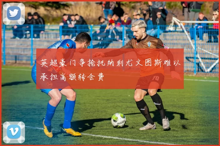 英超豪门争抢托纳利尤文图斯难以承担高额转会费