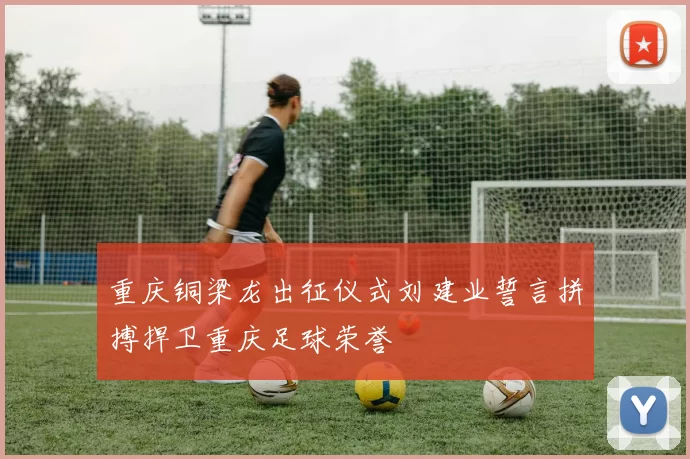重庆铜梁龙出征仪式刘建业誓言拼搏捍卫重庆足球荣誉