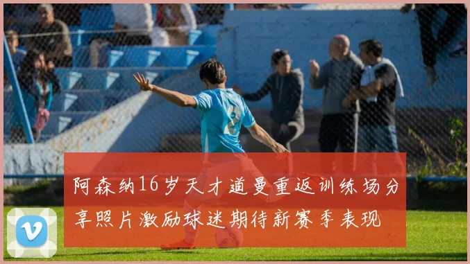 阿森纳16岁天才道曼重返训练场分享照片激励球迷期待新赛季表现