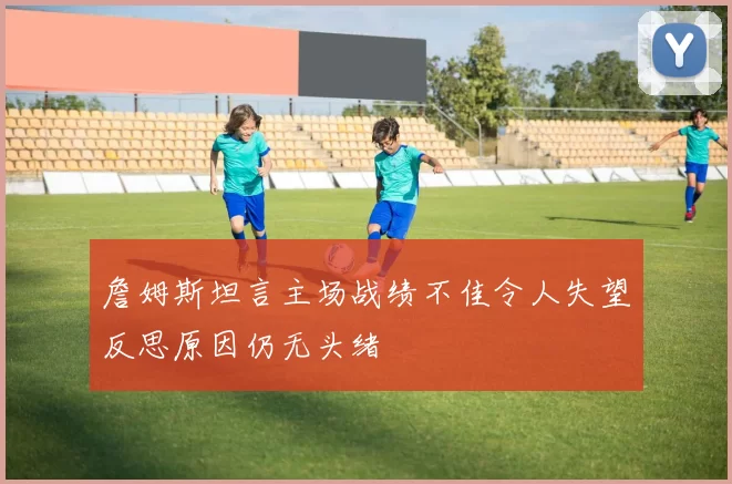 詹姆斯坦言主场战绩不佳令人失望反思原因仍无头绪