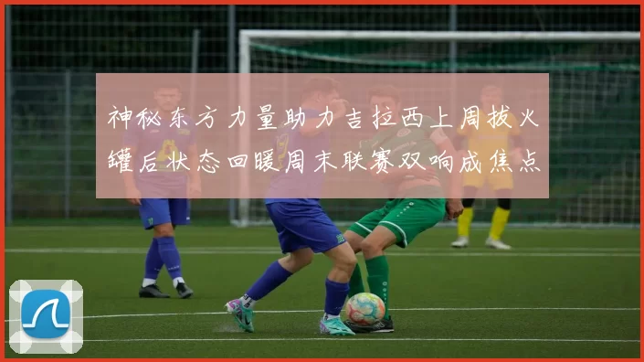 神秘东方力量助力吉拉西上周拔火罐后状态回暖周末联赛双响成焦点