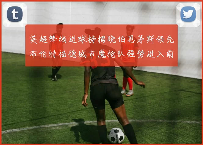 英超锋线进球榜揭晓伯恩茅斯领先布伦特福德城市魔枪队强势进入前六