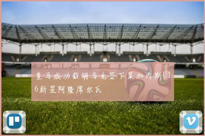 皇马成功截胡马竞签下莱加内斯U16新星阿隆席尔瓦
