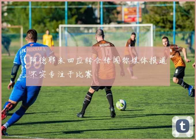 阿德耶米回应转会传闻称媒体报道不实专注于比赛
