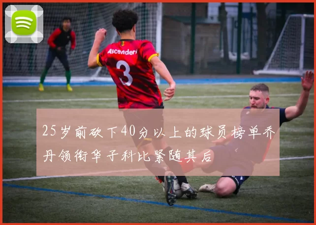 25岁前砍下40分以上的球员榜单乔丹领衔华子科比紧随其后