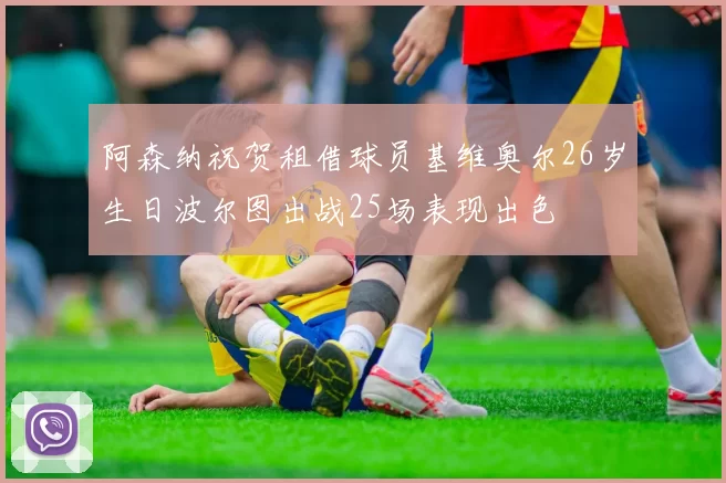 阿森纳祝贺租借球员基维奥尔26岁生日波尔图出战25场表现出色