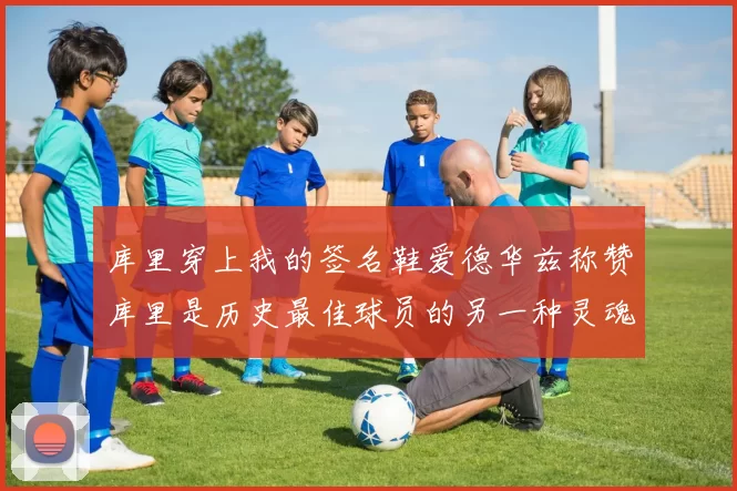 库里穿上我的签名鞋爱德华兹称赞库里是历史最佳球员的另一种灵魂