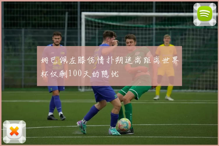 姆巴佩左膝伤情扑朔迷离距离世界杯仅剩100天的隐忧