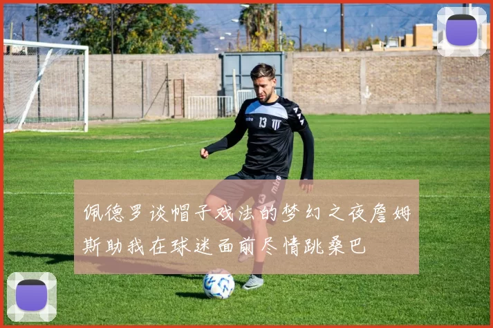 佩德罗谈帽子戏法的梦幻之夜詹姆斯助我在球迷面前尽情跳桑巴