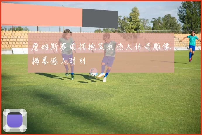 詹姆斯赛前拥抱莱利热火传奇雕像揭幕感人时刻