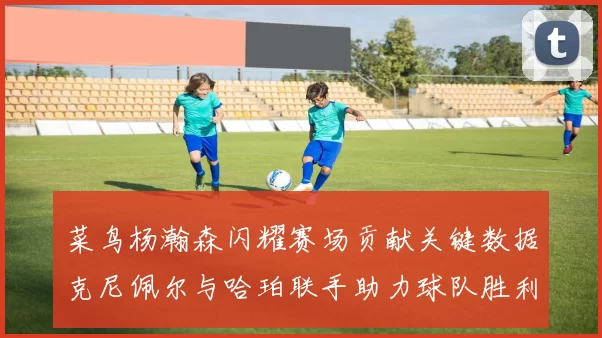 菜鸟杨瀚森闪耀赛场贡献关键数据克尼佩尔与哈珀联手助力球队胜利