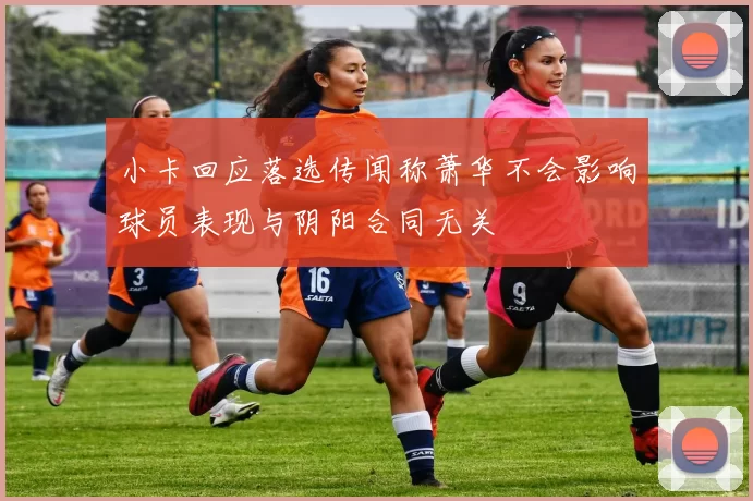 小卡回应落选传闻称萧华不会影响球员表现与阴阳合同无关