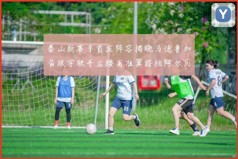 泰山新赛季首发阵容揭晓马德鲁加黄政宇联手后腰高准翼搭档阿尔瓦罗