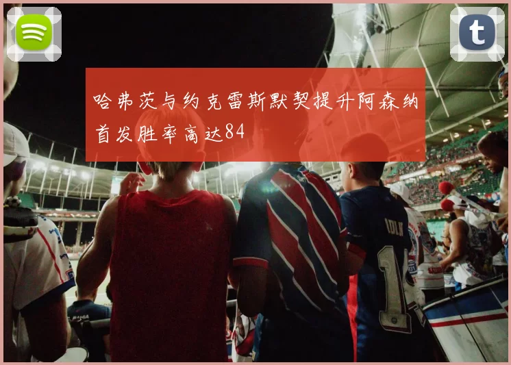 哈弗茨与约克雷斯默契提升阿森纳首发胜率高达84